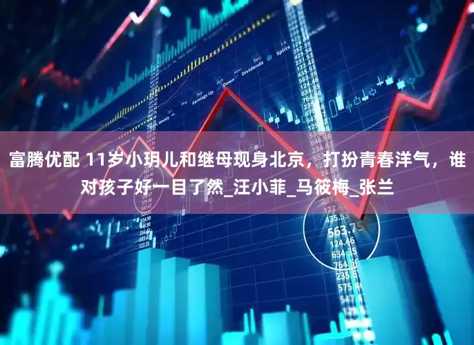 富腾优配 11岁小玥儿和继母现身北京，打扮青春洋气，谁对孩子好一目了然_汪小菲_马筱梅_张兰