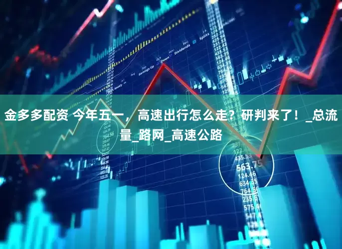 金多多配资 今年五一，高速出行怎么走？研判来了！_总流量_路网_高速公路