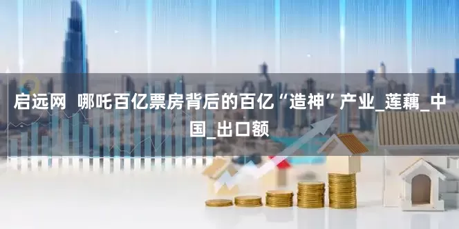 启远网  哪吒百亿票房背后的百亿“造神”产业_莲藕_中国_出口额