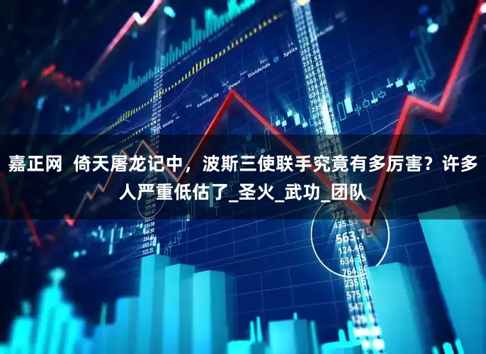 嘉正网  倚天屠龙记中，波斯三使联手究竟有多厉害？许多人严重低估了_圣火_武功_团队
