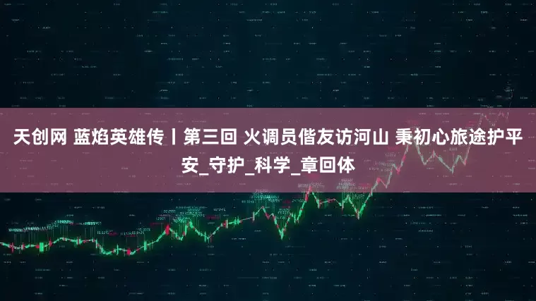 天创网 蓝焰英雄传丨第三回 火调员偕友访河山 秉初心旅途护平安_守护_科学_章回体