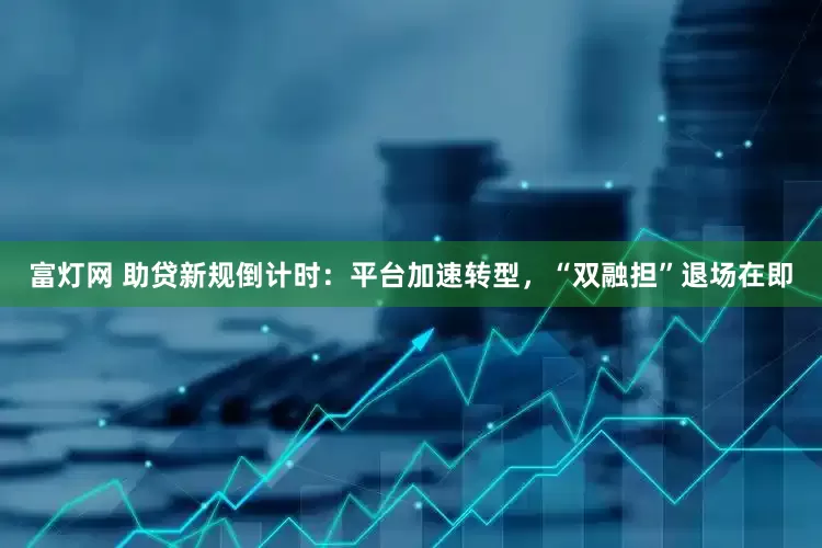 富灯网 助贷新规倒计时：平台加速转型，“双融担”退场在即