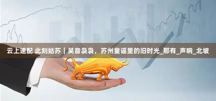 云上速配 此刻姑苏｜吴音袅袅，苏州童谣里的旧时光_那有_声响_北坡
