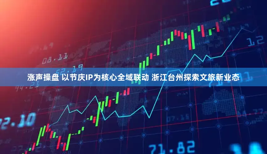 涨声操盘 以节庆IP为核心全域联动 浙江台州探索文旅新业态