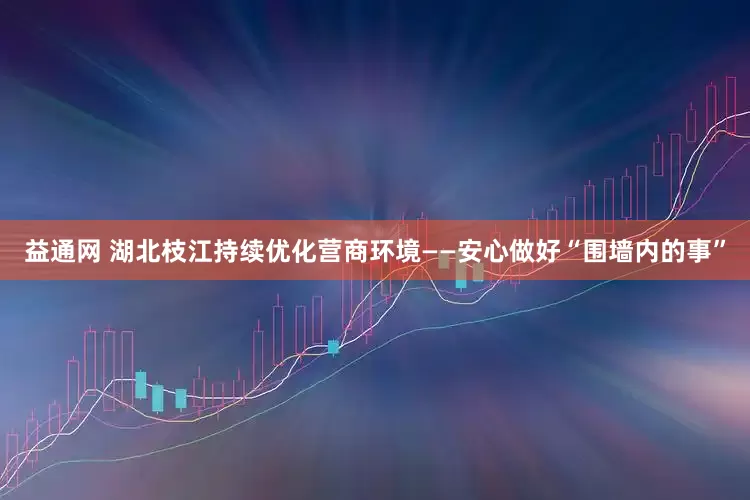 益通网 湖北枝江持续优化营商环境——安心做好“围墙内的事”