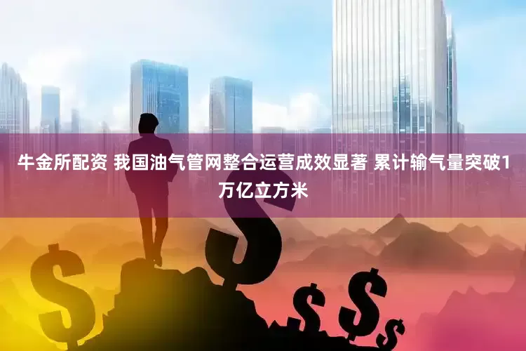 牛金所配资 我国油气管网整合运营成效显著 累计输气量突破1万亿立方米