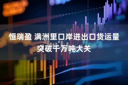 恒瑞盈 满洲里口岸进出口货运量突破千万吨大关