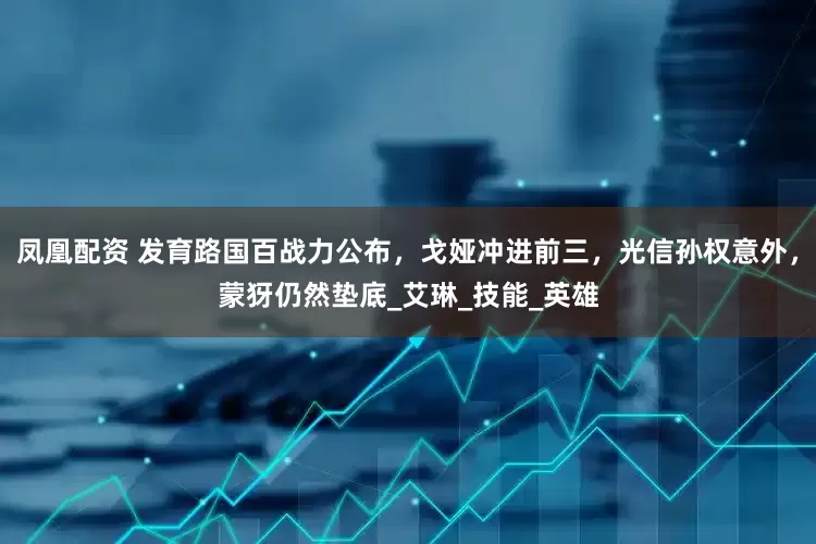 凤凰配资 发育路国百战力公布，戈娅冲进前三，光信孙权意外，蒙犽仍然垫底_艾琳_技能_英雄