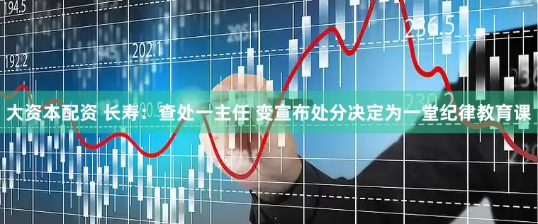 大资本配资 长寿：查处一主任 变宣布处分决定为一堂纪律教育课