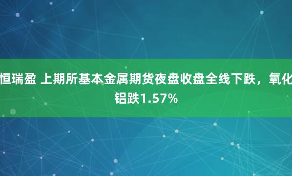 恒瑞盈 上期所基本金属期货夜盘收盘全线下跌，氧化铝跌1.57%