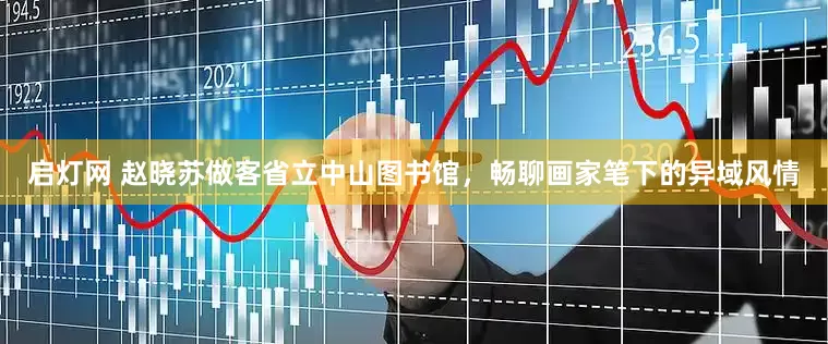 启灯网 赵晓苏做客省立中山图书馆，畅聊画家笔下的异域风情