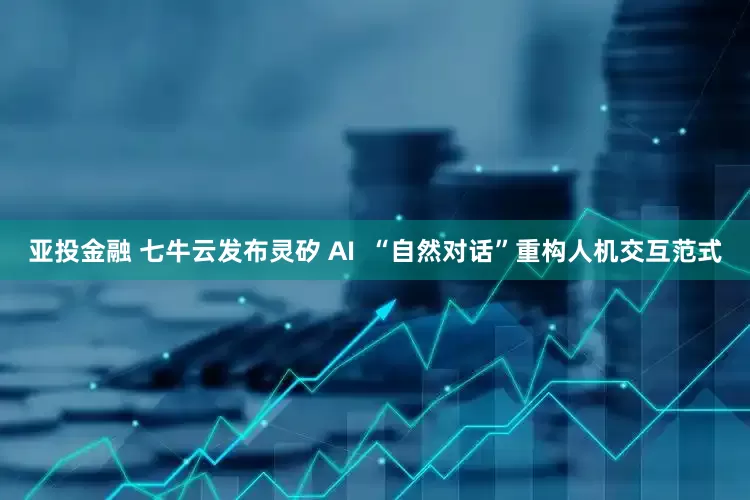 亚投金融 七牛云发布灵矽 AI  “自然对话”重构人机交互范式
