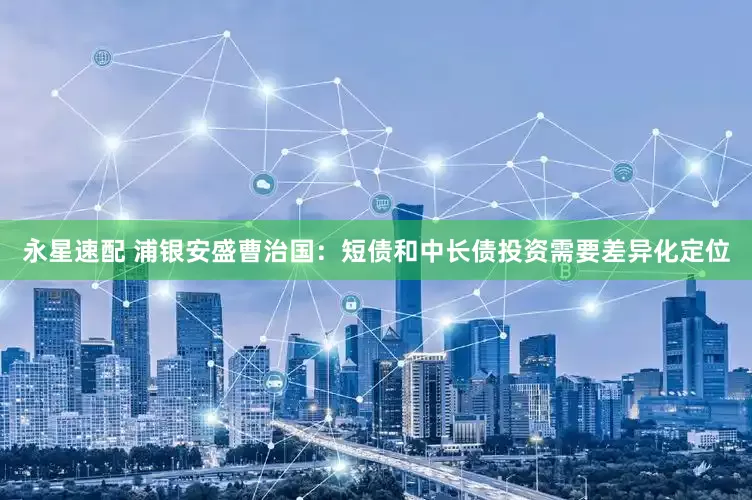 永星速配 浦银安盛曹治国：短债和中长债投资需要差异化定位