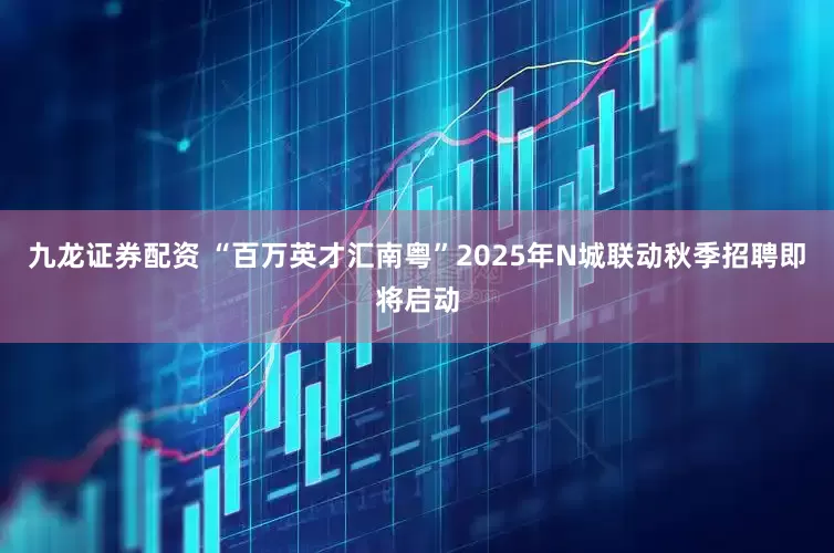 九龙证券配资 “百万英才汇南粤”2025年N城联动秋季招聘即将启动