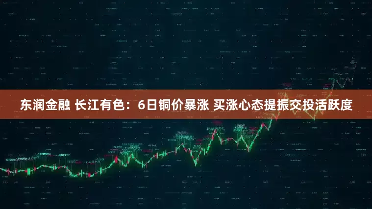 东润金融 长江有色：6日铜价暴涨 买涨心态提振交投活跃度